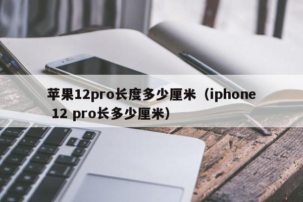苹果12pro长度多少厘米（iphone 12 pro长多少厘米）